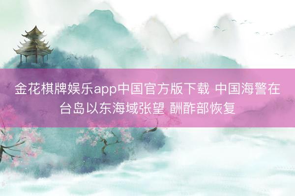 金花棋牌娱乐app中国官方版下载 中国海警在台岛以东海域张望 酬酢部恢复