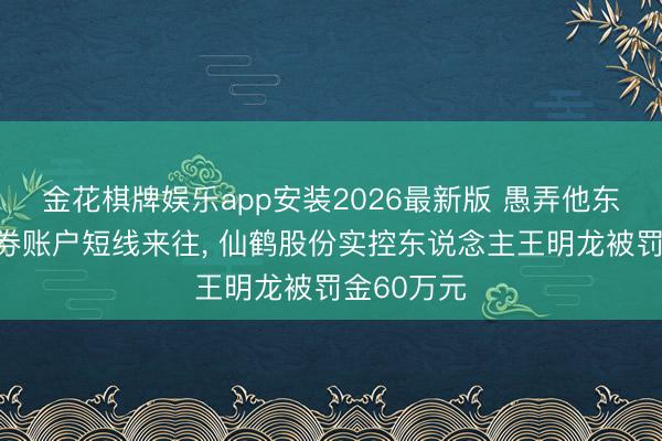 金花棋牌娱乐app安装2026最新版 愚弄他东说念主证券账户短线来往， 仙鹤股份实控东说念主王明龙被罚金60万元