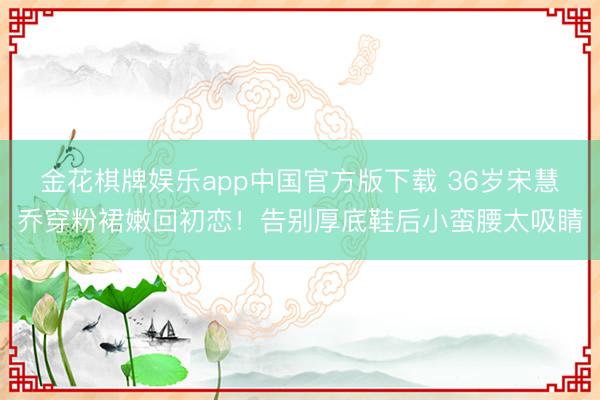 金花棋牌娱乐app中国官方版下载 36岁宋慧乔穿粉裙嫩回初恋！告别厚底鞋后小蛮腰太吸睛
