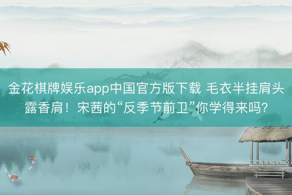 金花棋牌娱乐app中国官方版下载 毛衣半挂肩头露香肩！宋茜的“反季节前卫”你学得来吗？