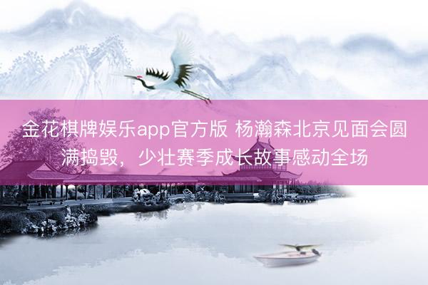 金花棋牌娱乐app官方版 杨瀚森北京见面会圆满捣毁，少壮赛季成长故事感动全场