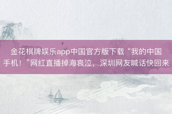 金花棋牌娱乐app中国官方版下载 “我的中国手机！”网红直播掉海哀泣，深圳网友喊话快回来