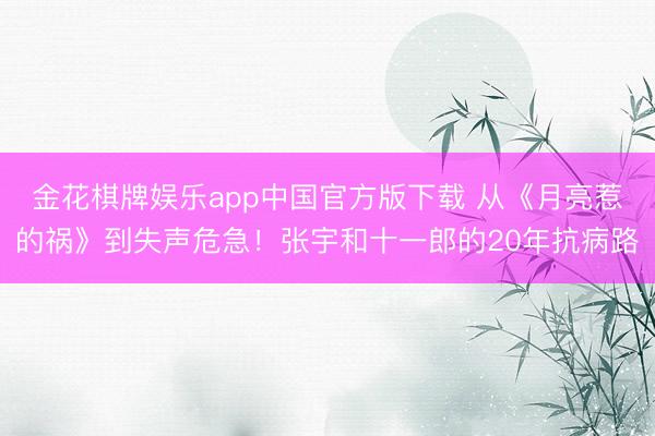 金花棋牌娱乐app中国官方版下载 从《月亮惹的祸》到失声危急！张宇和十一郎的20年抗病路