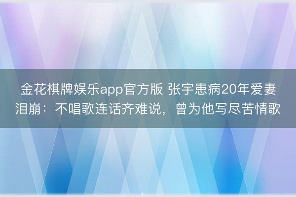 金花棋牌娱乐app官方版 张宇患病20年爱妻泪崩：不唱歌连话齐难说，曾为他写尽苦情歌
