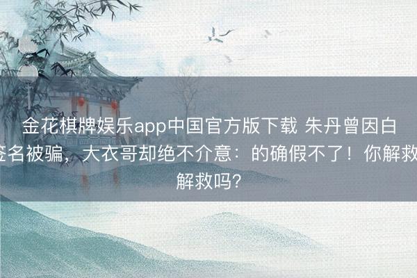 金花棋牌娱乐app中国官方版下载 朱丹曾因白纸签名被骗，大衣哥却绝不介意：的确假不了！你解救吗？