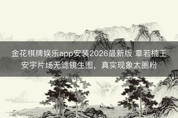 金花棋牌娱乐app安装2026最新版 章若楠王安宇片场无滤镜生图，真实现象太圈粉