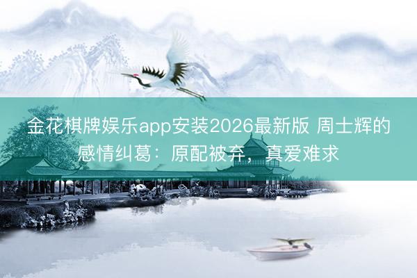 金花棋牌娱乐app安装2026最新版 周士辉的感情纠葛：原配被弃，真爱难求