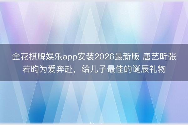 金花棋牌娱乐app安装2026最新版 唐艺昕张若昀为爱奔赴，给儿子最佳的诞辰礼物