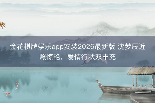 金花棋牌娱乐app安装2026最新版 沈梦辰近照惊艳，爱情行状双丰充