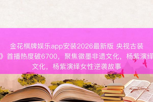 金花棋牌娱乐app安装2026最新版 央视古装商战剧《家业》首播热度破6700，聚焦徽墨非遗文化，杨紫演绎女性逆袭故事
