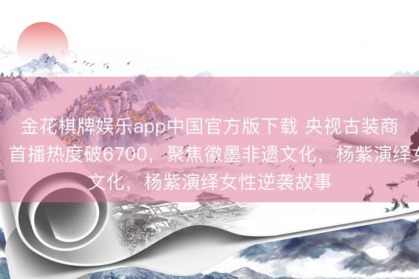 金花棋牌娱乐app中国官方版下载 央视古装商战剧《家业》首播热度破6700，聚焦徽墨非遗文化，杨紫演绎女性逆袭故事