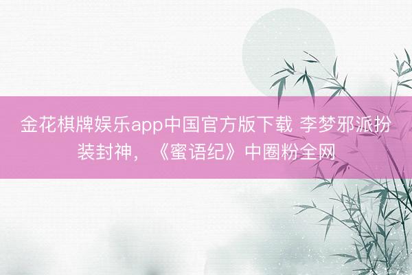 金花棋牌娱乐app中国官方版下载 李梦邪派扮装封神,《蜜语纪》中圈粉全网