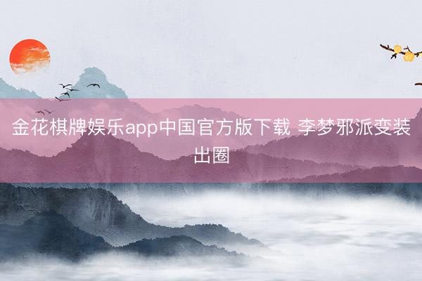 金花棋牌娱乐app中国官方版下载 李梦邪派变装出圈