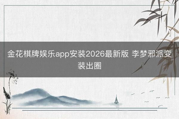 金花棋牌娱乐app安装2026最新版 李梦邪派变装出圈
