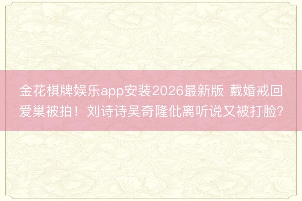 金花棋牌娱乐app安装2026最新版 戴婚戒回爱巢被拍！刘诗诗吴奇隆仳离听说又被打脸？