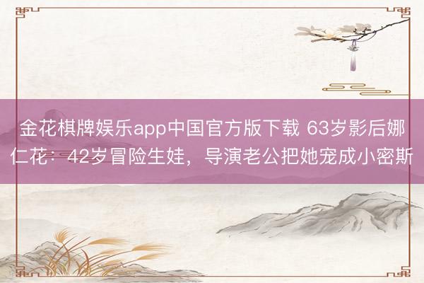 金花棋牌娱乐app中国官方版下载 63岁影后娜仁花：42岁冒险生娃，导演老公把她宠成小密斯