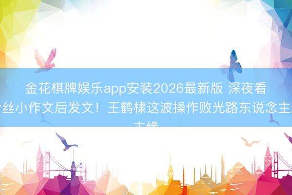 金花棋牌娱乐app安装2026最新版 深夜看粉丝小作文后发文！王鹤棣这波操作败光路东说念主缘