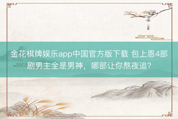 金花棋牌娱乐app中国官方版下载 包上恩4部剧男主全是男神，哪部让你熬夜追？