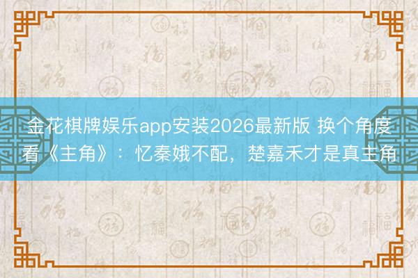 金花棋牌娱乐app安装2026最新版 换个角度看《主角》：忆秦娥不配，楚嘉禾才是真主角