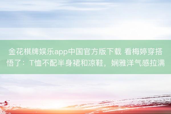 金花棋牌娱乐app中国官方版下载 看梅婷穿搭悟了:T恤不配半身裙和凉鞋,娴雅洋气感拉满