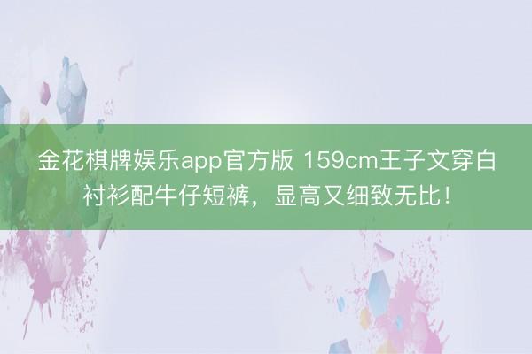 金花棋牌娱乐app官方版 159cm王子文穿白衬衫配牛仔短裤，显高又细致无比！