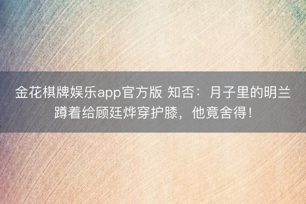 金花棋牌娱乐app官方版 知否：月子里的明兰蹲着给顾廷烨穿护膝，他竟舍得！