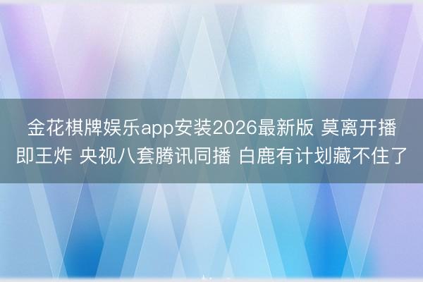 金花棋牌娱乐app安装2026最新版 莫离开播即王炸 央视八套腾讯同播 白鹿有计划藏不住了