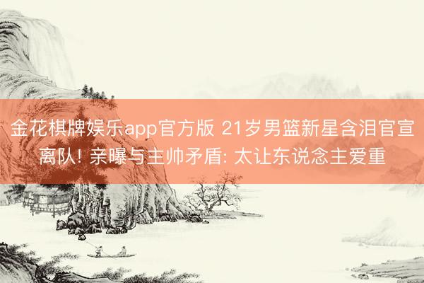 金花棋牌娱乐app官方版 21岁男篮新星含泪官宣离队! 亲曝与主帅矛盾: 太让东说念主爱重