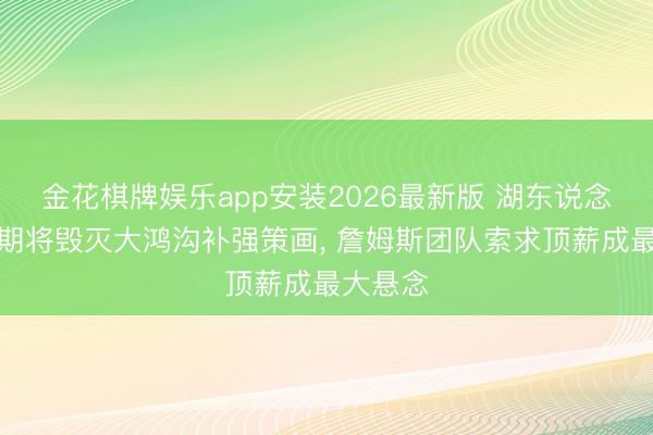 金花棋牌娱乐app安装2026最新版 湖东说念主休赛期将毁灭大鸿沟补强策画， 詹姆斯团队索求顶薪成最大悬念