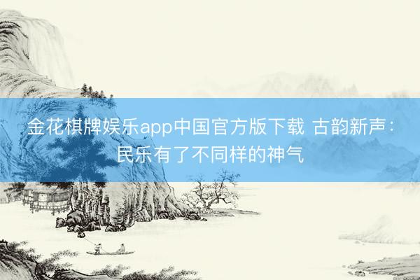 金花棋牌娱乐app中国官方版下载 古韵新声:民乐有了不同样的神气