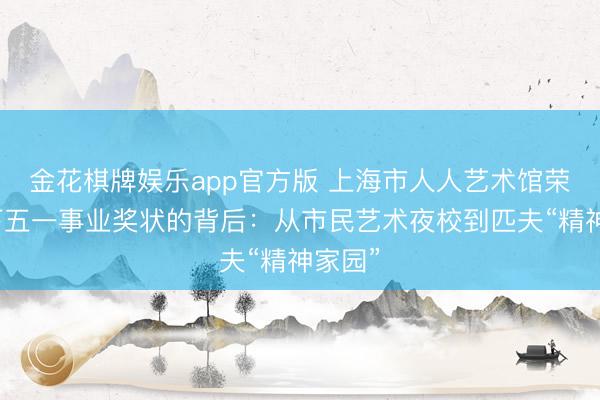 金花棋牌娱乐app官方版 上海市人人艺术馆荣获天下五一事业奖状的背后：从市民艺术夜校到匹夫“精神家园”