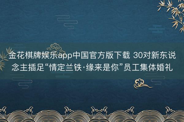 金花棋牌娱乐app中国官方版下载 30对新东说念主插足“情定兰铁·缘来是你”员工集体婚礼