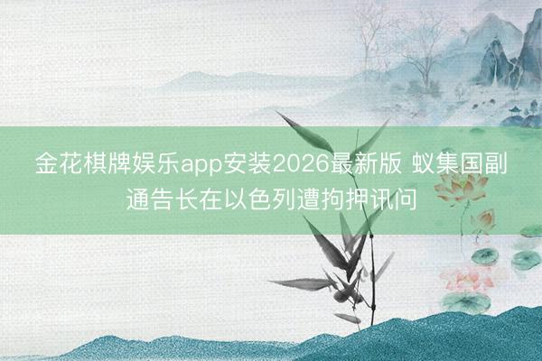 金花棋牌娱乐app安装2026最新版 蚁集国副通告长在以色列遭拘押讯问