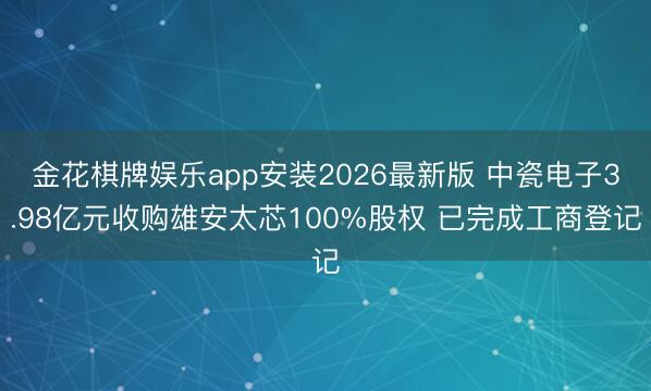 金花棋牌娱乐app安装2026最新版 中瓷电子3.98亿元收购雄安太芯100%股权 已完成工商登记