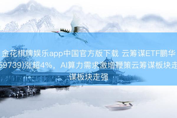 金花棋牌娱乐app中国官方版下载 云筹谋ETF鹏华(159739)涨超4%，AI算力需求激增鞭策云筹谋板块走强