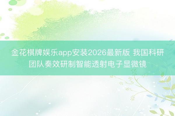 金花棋牌娱乐app安装2026最新版 我国科研团队奏效研制智能透射电子显微镜