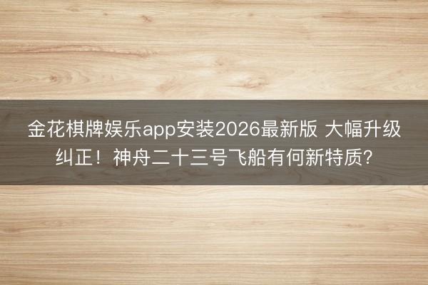 金花棋牌娱乐app安装2026最新版 大幅升级纠正！神舟二十三号飞船有何新特质？