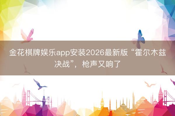 金花棋牌娱乐app安装2026最新版 “霍尔木兹决战”，枪声又响了