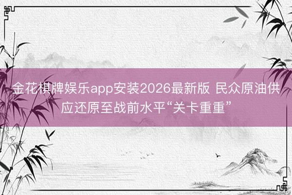 金花棋牌娱乐app安装2026最新版 民众原油供应还原至战前水平“关卡重重”