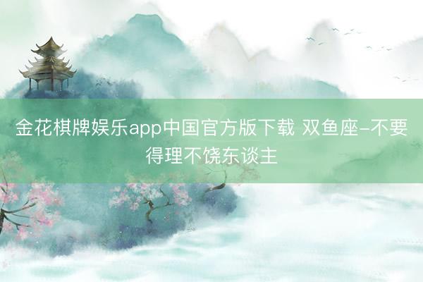 金花棋牌娱乐app中国官方版下载 双鱼座-不要得理不饶东谈主
