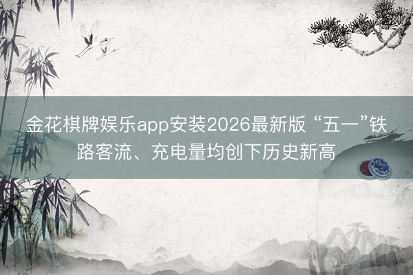 金花棋牌娱乐app安装2026最新版 “五一”铁路客流、充电量均创下历史新高