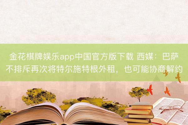 金花棋牌娱乐app中国官方版下载 西媒：巴萨不排斥再次将特尔施特根外租，也可能协商解约