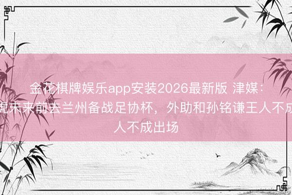 金花棋牌娱乐app安装2026最新版 津媒：津门虎未来前去兰州备战足协杯，外助和孙铭谦王人不成出场